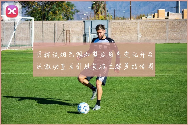贝林谈姆巴佩加盟后角色变化并否认推动皇马引进英格兰球员的传闻