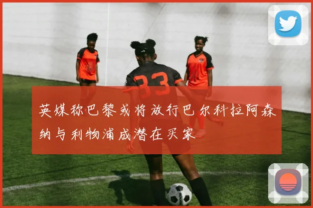 英媒称巴黎或将放行巴尔科拉阿森纳与利物浦成潜在买家
