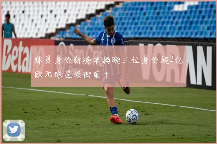 球员身价新榜单揭晓三位身价超2亿欧元球星领衔前十