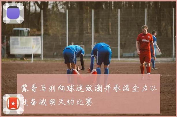蒙哥马利向球迷致谢并承诺全力以赴备战明天的比赛