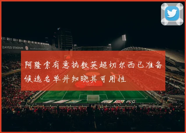 阿隆索有意执教英超切尔西已准备候选名单并知晓其可用性