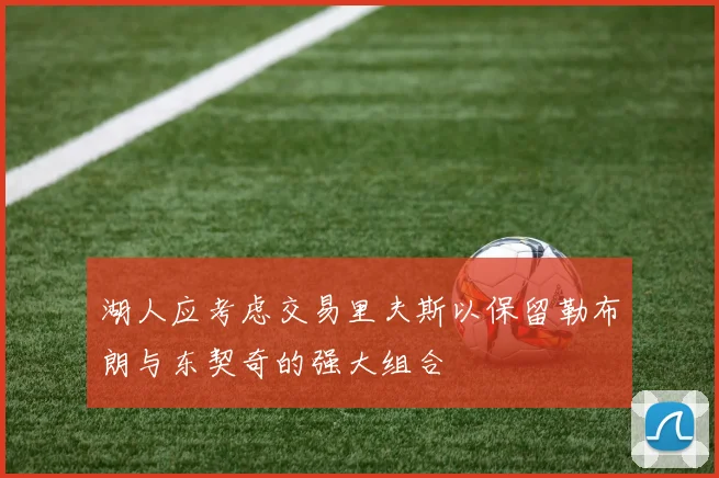 湖人应考虑交易里夫斯以保留勒布朗与东契奇的强大组合