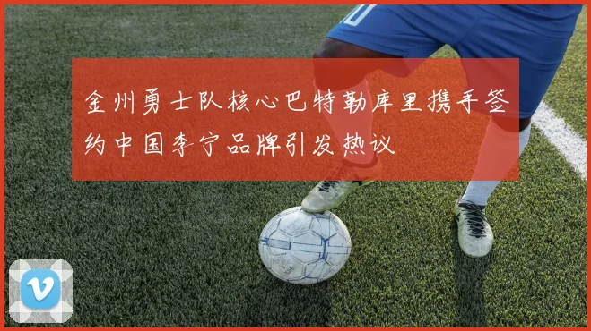 金州勇士队核心巴特勒库里携手签约中国李宁品牌引发热议