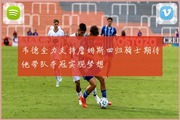 韦德全力支持詹姆斯回归骑士期待他带队夺冠实现梦想