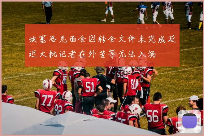 坎塞洛见面会因转会文件未完成延迟大批记者在外苦等无法入场