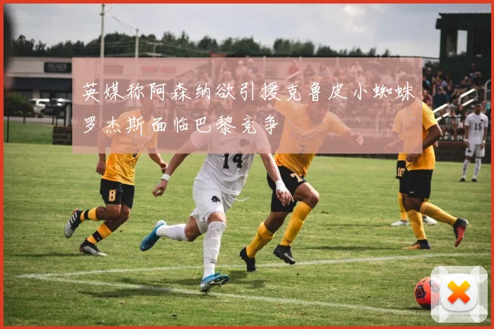 英媒称阿森纳欲引援克鲁皮小蜘蛛罗杰斯面临巴黎竞争