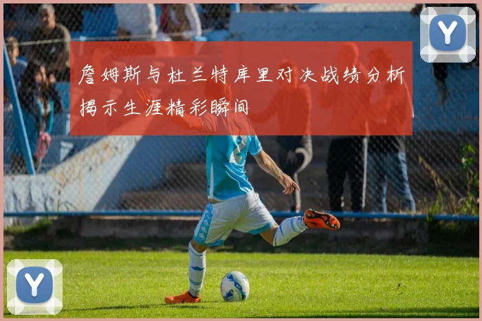 詹姆斯与杜兰特库里对决战绩分析揭示生涯精彩瞬间