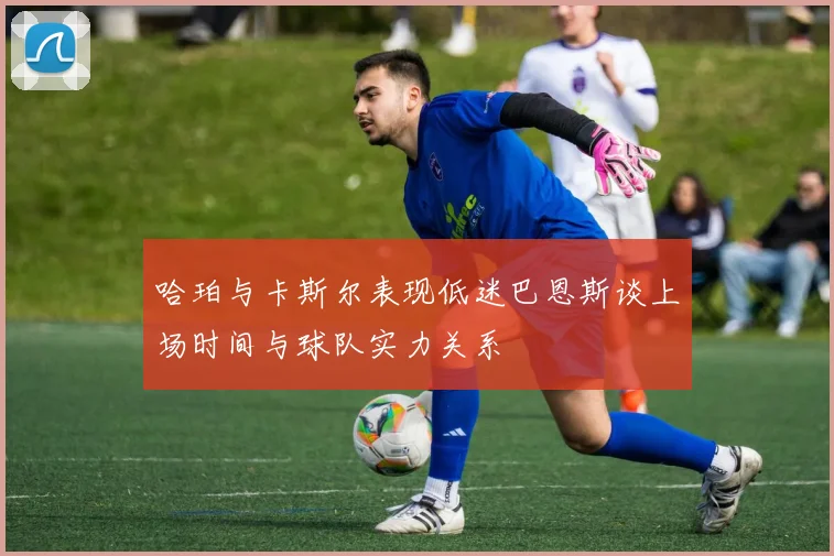 哈珀与卡斯尔表现低迷巴恩斯谈上场时间与球队实力关系