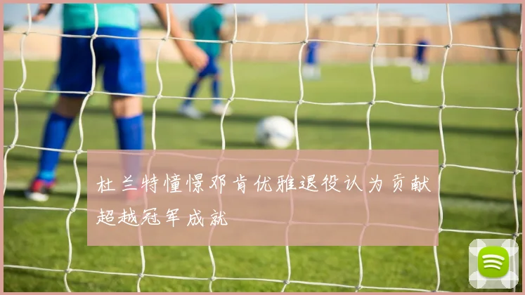 杜兰特憧憬邓肯优雅退役认为贡献超越冠军成就